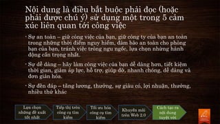 - Sự an toàn – giữ công việc của bạn, giữ công ty của bạn an toàn
trong những thời điểm nguy hiểm, đảm bảo an toàn cho phòng
bạn của bạn, tránh việc trông ngu ngốc, lựa chọn nhừng hành
động cẩn trọng nhất.
- Sự dễ dàng – hãy làm công việc của bạn dễ dàng hơn, tiết kiệm
thời gian, giảm áp lực, hỗ trợ, giúp đỡ, nhanh chóng, dễ dàng và
đơn giản hóa.
- Sự đền đáp – tăng lương, thưởng, sự giàu có, lợi nhuận, thưởng,
nhiều thứ khác
Lựa chọn
những đề xuất
tốt nhất
Tiếp thị trên
công cụ tìm
kiếm
Tối ưu hóa
công cụ tìm
kiếm
Khuyến mãi
trên Web 2.0
Cách tạo ra
nội dung
tuyệt vời
Nội dung là điều bắt buộc phải đọc (hoặc
phải được chú ý) sử dụng một trong 5 cảm
xúc liên quan tới công việc
 