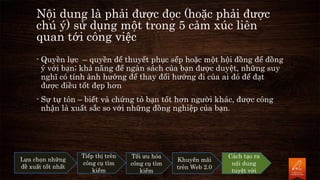Nội dung là phải được đọc (hoặc phải được
chú ý) sử dụng một trong 5 cảm xúc liên
quan tới công việc
- Quyền lực – quyền để thuyết phục sếp hoặc một hội đồng để đồng
ý với bạn; khả năng để ngân sách của bạn được duyệt, những suy
nghĩ có tính ảnh hưởng để thay đổi hướng đi của ai đó để đạt
được điều tốt đẹp hơn
- Sự tự tôn – biết và chứng tỏ bạn tốt hơn người khác, được công
nhận là xuất sắc so với những đồng nghiệp của bạn.
Lựa chọn những
đề xuất tốt nhất
Tiếp thị trên
công cụ tìm
kiếm
Tối ưu hóa
công cụ tìm
kiếm
Khuyến mãi
trên Web 2.0
Cách tạo ra
nội dung
tuyệt vời
 