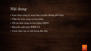 Nội dung
• Lựa chọn công ty mua bán truyền thông phù hợp
• Tiếp thị trên công cụ tìm kiếm
• Tối ưu hóa công cụ tìm kiếm (SEO)
• Khuyến mãi trên WEB 2.0
• Cách thức tạo ra nội dung độc đáo
 