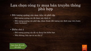 Lựa chọn công ty mua bán truyền thông
phù hợp
• Đối tượng quảng cáo mục tiêu và phổ cập
– Đối tượng quảng cáo đã được xác định rõ
– Đối tượng quảng cáo phổ cập, chưa thuộc đối tượng xác định mục tiêu hoàn
toàn (website)
• Điểm chú ý
– Đối tượng quảng cáo đã và đang tìm kiếm bạn
– Nếu không, hãy tạo ra sự chú ý!
Lựa chọn đề xuất
tốt nhất
 