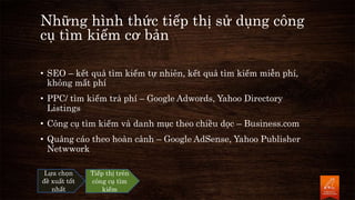 Những hình thức tiếp thị sử dụng công
cụ tìm kiếm cơ bản
• SEO – kết quả tìm kiếm tự nhiên, kết quả tìm kiếm miễn phí,
không mất phí
• PPC/ tìm kiếm trả phí – Google Adwords, Yahoo Directory
Listings
• Công cụ tìm kiếm và danh mục theo chiều dọc – Business.com
• Quảng cáo theo hoàn cảnh – Google AdSense, Yahoo Publisher
Netwwork
Lựa chọn
đề xuất tốt
nhất
Tiếp thị trên
công cụ tìm
kiếm
 