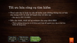 Tối ưu hóa công cụ tìm kiếm
• Thuê một đại lý hoặc tư vấn để kiểm soát những thông tin cơ bản
của trang web và một kế hoạch duy trì liên tục
– Hai đại lý: PPC VS SEO
• Nếu cần thiết, thiết kế lại website cho mục đích SEO
– Thêm những thông tin và từ khóa phù hợp để người truy cập có thể tìm
kiếm dễ dàng hơn
Lựa chọn
đề xuất tốt
nhất
Tiếp thị trên
công cụ tìm
kiếm
Tối ưu hóa
công cụ tìm
kiếm
 