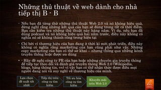 Những thủ thuật về web dành cho nhà
tiếp thị B - B
- Nếu bạn đã từng thử những thủ thuật Web 2.0 và nó không hiệu quả,
đừng nghĩ rằng những kết quả của bạn sẽ đúng trong tất cả thời điểm.
Bạn cần kiểm tra những thủ thuật này hàng năm. Ví dụ, nếu bạn đã
dùng podcast và nó không hiệu quả hai năm trước, điều này không có
nghĩa nó sẽ không thành công trong hiện tại
- Chỉ bởi vì thương hiệu của bạn đang ở thời kì mới phát triển, điều này
không có nghĩa rằng marketing của bạn cũng phải như vậy. Những
copy marketing của bạn có thể sơ khai – nhưng thông qua những kênh
truyền thống hoặc được ưa dùng
• - Hãy đề nghị công ty PR của bạn hoặc những chuyên gia truyền thông
để tiếp tục theo dõi và đánh giá truyền thông Web 2.0 (Wikipedia,
blogs, bảng thông tin, vv) vì vậy bạn có thể nhận thức được điều mọi
người đang nói và suy nghĩ về thương hiệu của mình.
Lựa chọn
đề xuất tốt
nhất
Tiếp thị trên
công cụ tìm
kiếm
Tối ưu hóa
công cụ tìm
kiếm
Khuyến mãi
trên Web 2.0
 