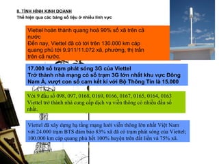II. TÌNH HÌNH KINH DOANH
Thể hiện qua các bảng số liệu ở nhiều lĩnh vực


     Viettel hoàn thành quang hoá 90% số xã trên cả
     nước
     Đến nay, Viettel đã có tới trên 130.000 km cáp
     quang phủ tới 9.911/11.072 xã, phường, thị trấn
     trên cả nước.

     17.000 số trạm phát sóng 3G của Viettel
     Trở thành nhà mạng có số trạm 3G lớn nhất khu vực Đông
     Nam Á, vượt con số cam kết kí với Bộ Thông Tin là 15.000

    Với 9 đầu số 098, 097, 0168, 0169, 0166, 0167, 0165, 0164, 0163
    Viettel trở thành nhà cung cấp dịch vụ viễn thông có nhiều đầu số
    nhất.

     Viettel đã xây dựng hạ tầng mạng lưới viễn thông lớn nhất Việt Nam
     với 24.000 trạm BTS đảm bảo 83% xã đã có trạm phát sóng của Viettel;
     100.000 km cáp quang phủ hết 100% huyện trên đất liền và 75% xã.
 