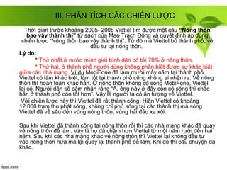 III. PHÂN TÍCH CÁC CHIẾN LƯỢC
  Thời gian trước khoảng 2005- 2006 Viettel tìm được một câu “Nông thôn
    bao vây thành thị” từ sách của Mao Trạch Đông và quyết định áp dụng
 chiến lược “Nông thôn bao vây thành thị”. Từ đó mà Viettel bỏ thành phố, về
                             đầu tư tại nông thôn.
Lý do:
        * Thứ nhất,ở nước mình giới bình dân có tới 70% ở nông thôn.
        * Thứ hai, ở thành phố người dùng không phân biệt được sự khác biệt
giữa các nhà mạng. Ví dụ MobiFone đã làm mười mấy năm tại thành phố,
Viettel có làm khác biệt, làm tốt tại thành phố cũng không ai nhận ra. Về nông
thôn thì hoàn toàn khác hẳn. Ở nông thôn không có sóng MobiFone, Viettel
lại có. Người dân sẽ cảm nhận rằng “A, ông này ở đây còn có sóng thì chắc
hẳn ở thành phố còn tốt hơn”. Vậy là người ta có ấn tượng về Viettel.
 Với chiến lược này thì Viettel đã rất thành công. Hiện Viettel có khoảng
12.000 trạm thu phát sóng, không chỉ phủ sóng tại các thành thị mà sóng
Viettel đã về sâu đến vùng nông thôn, vùng hải đảo xa xôi.

Sau khi Viettel đã thành công tại nông thôn rồi thì các nhà mạng khác đã quay
về nông thôn để làm. Vậy là họ đã chậm hơn Viettel từ một năm rưỡi đến hai
năm. Sau khi các nhà mạng khác về nông thôn thì Viettel lại không đầu tư
vào nông thôn nữa mà lại quay lại thành phố để làm. Khi đó thì câu chuyện đã
khác.
 