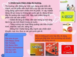 1. Chiến lược thâm nhập thị trường.
Thị trường viễn thông tại Việt nam đang phát triển rất
mạnh, với thị phần trên dưới 40% tuy vậy các hà mạng
cũng đang cạnh tranh chiếm lĩnh thị phần. Vì vậy Viettel
đang nỗ lực tung ra những gói cước giá rẻ, đang nỗ lực
tiếp thị quảng cáo mạnh mẽ, hiệu quả nhằm tăng thị
phần của các sản phẩm.
    - Viettel đã tăng số nhân viên bán hàng và mở rộng
đại lý tại các tinh thành trong cả nước.
     - Tăng cường các hoạt đông quảng cáo trên truyền
hình, internet, báo chí, băng rôn…
     - Đồng thời Viettel đang đẩy mạnh các chiến dịch
khuyến mại như đưa ra các gói cước giá rẻ:

                                   Đều là những gói cước hấp dẫn, đa dạng,
Gói cha và con                     mênh giá thấp khác biệt mà không một doanh
Gói Happy Zone                     nghiệp viễn thông nào có.
Gói Tomato
Gói Sumo Sim
Cố định Homephone
Gói học sinh
Gói sinh viên
 