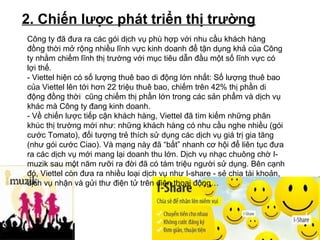 2. Chiến lược phát triển thị trường
Công ty đã đưa ra các gói dịch vụ phù hợp với nhu cầu khách hàng
đồng thời mở rộng nhiều lĩnh vực kinh doanh để tận dụng khả của Công
ty nhằm chiếm lĩnh thị trường với mục tiêu dẫn đầu một số lĩnh vực có
lợi thế.
- Viettel hiện có số lượng thuê bao di động lớn nhất: Số lượng thuê bao
của Viettel lên tới hơn 22 triệu thuê bao, chiếm trên 42% thị phần di
động đồng thời cũng chiếm thị phần lớn trong các sản phẩm và dịch vụ
khác mà Công ty đang kinh doanh.
- Về chiến lược tiếp cận khách hàng, Viettel đã tìm kiếm những phân
khúc thị trường mới như: những khách hàng có nhu cầu nghe nhiều (gói
cước Tomato), đối tượng trẻ thích sử dụng các dịch vụ giá trị gia tăng
(như gói cước Ciao). Và mạng này đã “bắt” nhanh cơ hội để liên tục đưa
ra các dịch vụ mới mang lại doanh thu lớn. Dịch vụ nhạc chuông chờ I-
muzik sau một năm rưỡi ra đời đã có tám triệu người sử dụng. Bên cạnh
đó, Viettel còn đưa ra nhiều loại dịch vụ như I-share - sẻ chia tài khoản,
dịch vụ nhận và gửi thư điện tử trên điện thoại động…
 