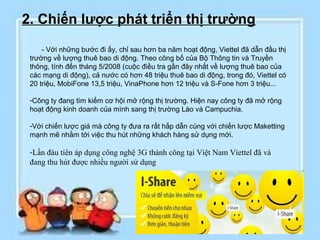 2. Chiến lược phát triển thị trường
     - Với những bước đi ấy, chỉ sau hơn ba năm hoạt động, Viettel đã dẫn đầu thị
 trường về lượng thuê bao di động. Theo công bố của Bộ Thông tin và Truyền
 thông, tính đến tháng 5/2008 (cuộc điều tra gần đây nhất về lượng thuê bao của
 các mạng di động), cả nước có hơn 48 triệu thuê bao di động, trong đó, Viettel có
 20 triệu, MobiFone 13,5 triệu, VinaPhone hơn 12 triệu và S-Fone hơn 3 triệu...

 -Công ty đang tìm kiếm cơ hội mở rộng thị trường. Hiện nay công ty đã mở rộng
 hoạt động kinh doanh của mình sang thị trường Lào và Campuchia.

 -Với chiến lược giá mà công ty đưa ra rất hấp dẫn cùng với chiến lược Maketting
 mạnh mẽ nhằm tới việc thu hút những khách hàng sử dụng mới.

 -Lần đàu tiên áp dụng công nghệ 3G thành công tại Việt Nam Viettel đã và
 đang thu hút được nhiều người sử dụng
 
