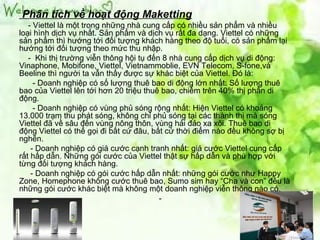 Phân tích về hoạt động Maketting
   - Viettel là một trong những nhà cung cấp có nhiều sản phẩm và nhiều
loại hình dịch vụ nhất. Sản phẩm và dịch vụ rất đa dạng. Viettel có những
sản phẩm thì hướng tới đối tượng khách hàng theo độ tuổi, có sản phẩm lại
hướng tới đối tượng theo mức thu nhập.
   - Khi thị trường viễn thông hội tụ đến 8 nhà cung cấp dịch vụ di động:
Vinaphone, Mobifone, Viettel, Vietnammoblie, EVN Telecom, S-fone,và
Beeline thì người ta vẫn thấy được sự khác biệt của Viettel. Đó là:
     - Doanh nghiệp có số lượng thuê bao di động lớn nhất: Số lượng thuê
bao của Viettel lên tới hơn 20 triệu thuê bao, chiếm trên 40% thị phần di
động.
     - Doanh nghiệp có vùng phủ sóng rộng nhất: Hiện Viettel có khoảng
13.000 trạm thu phát sóng, không chỉ phủ sóng tại các thành thị mà sóng
Viettel đã về sâu đến vùng nông thôn, vùng hải đảo xa xôi. Thuê bao di
động Viettel có thể gọi đi bất cứ đâu, bất cứ thời điểm nào đều không sợ bị
nghẽn.
    - Doanh nghiệp có giá cước cạnh tranh nhất: giá cước Viettel cung cấp
rất hấp dẫn. Những gói cước của Viettel thật sự hấp dẫn và phù hợp với
từng đối tượng khách hàng.
    - Doanh nghiệp có gói cước hấp dẫn nhất: những gói cước như Happy
Zone, Homephone không cước thuê bao, Sumo sim hay “Cha và con” đều là
những gói cước khác biệt mà không một doanh nghiệp viễn thông nào có.
                                         -
 