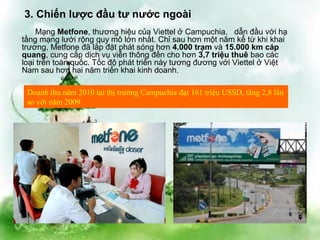 3. Chiến lược đầu tư nước ngoài
    Mạng Metfone, thương hiệu của Viettel ở Campuchia, dẫn đầu với hạ
tầng mạng lưới rộng quy mô lớn nhất. Chỉ sau hơn một năm kể từ khi khai
trương, Metfone đã lắp đặt phát sóng hơn 4.000 trạm và 15.000 km cáp
quang, cung cấp dịch vụ viễn thông đến cho hơn 3,7 triệu thuê bao các
loại trên toàn quốc. Tốc độ phát triển này tương đương với Viettel ở Việt
Nam sau hơn hai năm triển khai kinh doanh.

 Doanh thu năm 2010 tại thị trường Campuchia đạt 161 triệu USSD, tăng 2,8 lần
 so với năm 2009
 