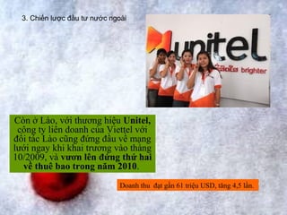3. Chiến lược đầu tư nước ngoài




Còn ở Lào, với thương hiệu Unitel,
 công ty liên doanh của Viettel với
đối tác Lào cũng đứng đầu về mạng
lưới ngay khi khai trương vào tháng
10/2009, và vươn lên đứng thứ hai
  về thuê bao trong năm 2010.
                               Doanh thu đạt gần 61 triệu USD, tăng 4,5 lần.
 