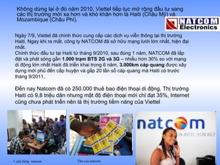 Không dừng lại ở đó năm 2010, Viettel tiếp tục mở rộng đầu tư sang
  các thị trường mới xa hơn và khó khăn hơn là Haiti (Châu Mỹ) và
  Mozambique (Châu Phi).

 Ngày 7/9, Viettel đã chính thức cung cấp các dịch vụ viễn thông tại thị trường
 Haiti. Ngay khi ra mắt, công ty NATCOM đã sở hữu mạng lưới lớn nhất, hiện đại
 nhất.
 Chính thức đầu tư tại Haiti từ tháng 9/2010, sau đúng 1 năm, NATCOM đã lắp
 đặt và phát sóng gần 1.000 trạm BTS 2G và 3G – nhiều hơn 30% so với mạng
 di động lớn nhất Haiti đã triển khai trong 6 năm, 3.000km cáp quang được xây
 dựng mới phủ đến cấp huyện và gấp 20 lần số cáp quang mà Haiti có trước
 tháng 9/2011.

 Đến nay Natcom đã có 250.000 thuê bao điện thoại di động. Thị trường
 Haiti có 9,8 triệu dân nhưng mật độ điện thoại mới chỉ đạt 35%, Internet
 cũng chưa phát triển nên là thị trường tiềm năng của Viettel




1 cửa hàng natcom           Thẻ của natcom
 
