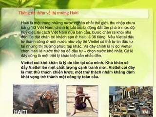 Thông tin thêm về thị trường Haiti

 Haiti là một trong những nước nghèo nhất thế giới, thu nhập chưa
 bằng 1/3 Việt Nam, chính trị bất ổn, bị động đất tàn phá ở mức độ
 huỷ diệt, lại cách Việt Nam nửa bán cầu, bước chân ra khỏi nhà
 đến lúc đặt chân tới khách sạn ở Haiti là 36 tiếng. Nếu Viettel đầu
 tư thành công ở một nước như vậy thì Viettel có thể tự tin đầu tư
 tại những thị trường phức tạp khác. Và đây chính là lý do Viettel
 chọn Haiti là nước thứ ba để đầu tư – chọn nước khó nhất. Có lẽ
 đây cũng là một triết lý khác biệt cần nhắc đến.
 Viettel coi khó khăn là lý do tồn tại của mình. Khó khăn sẽ
 đẩy Viettel lên một chất lượng cạnh tranh mới. Viettel coi đây
 là một thử thách chiến lược. một thử thách nhằm khẳng định
 khát vọng trở thành một công ty toàn cầu.
 