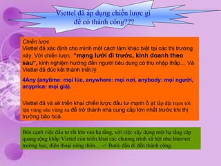 Viettel đã áp dụng chiến lược gì
                    để có thành công???

Chiến lược
Viettel đã xác định cho mình một cách làm khác biệt tại các thị trường
này. Với chiến lược “mạng lưới đi trước, kinh doanh theo
sau”, kinh nghiệm hướng đến người tiêu dung có thu nhập thấp… Và
Viettel đã đúc kết thành triết lý
4Any (anytime: mọi lúc, anywhere: mọi nơi, anybody: mọi người,
anyprice: mọi giá).


Viettel đã và sẽ triển khai chiến lược đầu tư mạnh ồ ạt lắp đặt trạm tới
tận vùng sâu vùng xa để trở thành nhà cung cấp lớn nhất trước khi thị
trường bão hoà.

Bên cạnh việc đầu tư rất lớn vào hạ tầng, với việc xây dựng một hạ tầng cáp
quang rộng khắp Viettel còn triển khai các chương trình xã hội như Internet
trường học, điện thoại nông thôn… -> Bước đầu đi đến thành công.
 
