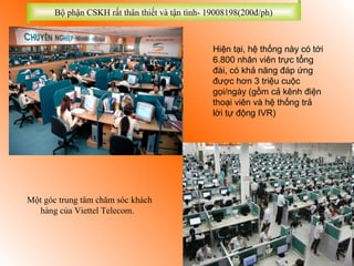 Bộ phận CSKH rất thân thiết và tận tình- 19008198(200đ/ph)



                                                 Hiện tại, hệ thống này có tới
                                                 6.800 nhân viên trực tổng
                                                 đài, có khả năng đáp ứng
                                                 được hơn 3 triệu cuộc
                                                 gọi/ngày (gồm cả kênh điện
                                                 thoại viên và hệ thống trả
                                                 lời tự động IVR)




Một góc trung tâm chăm sóc khách
  hàng của Viettel Telecom.
 