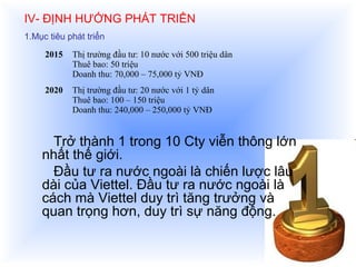 IV- ĐỊNH HƯỚNG PHÁT TRIỂN
1.Mục tiêu phát triển

     2015   Thị trường đầu tư: 10 nước với 500 triệu dân
            Thuê bao: 50 triệu
            Doanh thu: 70,000 – 75,000 tỷ VNĐ
     2020   Thị trường đầu tư: 20 nước với 1 tỷ dân
            Thuê bao: 100 – 150 triệu
            Doanh thu: 240,000 – 250,000 tỷ VNĐ


      Trở thành 1 trong 10 Cty viễn thông lớn
    nhất thế giới.
      Đầu tư ra nước ngoài là chiến lược lâu
    dài của Viettel. Đầu tư ra nước ngoài là
    cách mà Viettel duy trì tăng trưởng và
    quan trọng hơn, duy trì sự năng động.
 