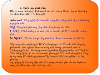 2. Chiến lược phát triển
Đầu tư mạng lưới trước, kinh doanh sau theo hướng đầu tư rộng và bền vững
với chiến lược ABC + S. Trong đó:

Advanced : Công nghệ tiên tiến nhất, mạng lưới thông minh nhất, chất lượng
mạng tốt nhất.
Big : Mạng lưới phủ sóng rộng nhất, dung lượng lớn nhất.
Cheap : Chính sách giá tốt nhất ; tối ưu hoá chi phí để có xuất đầu tư thấp
nhất.
S- Speed : Tốc độ, làm gì cũng nhanh và nhanh hơn so với các đối thủ.
Xây dựng, đào tạo đội ngũ CBCNV, chuyên gia của Viettel có đủ năng lực,
phẩm chất, kinh nghiệm làm việc trong môi trường cạnh tranh quốc tế.
Sử dụng nguồn lực chất lượng cao trong đó huy động nguồn lực của Tập đoàn
Viễn thông Quân đội là 5% và của địa phương là 95%. Về kinh nghiêm, Công
ty huy động 80% kinh nghiệm của Tập đoàn và 20% kinh nghiệm của địa
phương.
Áp dụng tỷ lệ 5% công việc khó; 95% công việc đơn giản vào các loại hình
công việc để tổ chức triển khai thực hiện.
 
