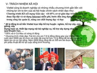 V- TRÁCH NHIỆM XÃ HỘI
  Viettel cũng là doanh nghiệp có những nhiều chương trình gắn liền với
  những lợi ích to lớn của xã hội hoặc chính sách nhân đạo như:
  Chương trình Kết nối mạng Giáo dục với 65% cơ sở giáo dục trên cả nước đã
  được lắp đặt và sử dụng Internet miễn phí, bước đầu ứng dụng hiệu quả
  trong công tác quản lý, nâng cao chất lượng dạy và học
* 40 tỷ đồng là số tiền Viettel trực tiếp hỗ trợ huyện nghèo, hỗ trợ cây, con
giống, xây
Dựng trạm xá, thiết lập mạng nội bộ nghiệp vụ, hỗ trợ xây dựng nhà, lập
quỹ khuyến học, …
*100% xã ở Cà Mau có sóng di động
* Chương trình nhân đạo Trái tim cho em 7,6 tỷ đồng đóng góp của Viettel, đến
cuối năm 2009 các tổ chức cá nhân đã ủng hộ hơn 13 tỷ đồng để trẻ em nghèo bị
bệnh tim có cơ hội sống. Năm 2009 tổng cộng đã có 305 em bé được tài trợ kinh
phí phẫu thuật để trở lại cuộc sống bình thường.
 