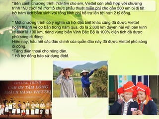 *Bên cạnh chương trình Trái tim cho em, Viettel còn phối hợp với chương
trình “Nụ cười trẻ thơ” tổ chức phẫu thuật miễn phí cho gần 500 em bị dị tật
hở hàm ếch bẩm sinh với tổng kinh phí hỗ trợ lên tới hơn 2 tỷ đồng.

* Một chương trình có ý nghĩa xã hội đặc biệt khác cũng đã được Viettel
hoàn thành về cơ bản trong năm qua, đó là 2.000 km duyên hải với bán kính
ra biển là 100 km, riêng vùng biển Vịnh Bắc Bộ là 100% diện tích đã được
phủ sóng di động.
Hiện nay, hầu hết các đảo chính của quần đảo này đã được Viettel phủ sóng
di động.
*Tặng điện thoại cho nông dân.
* Hỗ trợ đồng bào sử dụng đtdđ.
 