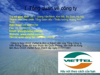 I. Tổng quan về công ty
Trụ sở giao dịch: Số 1, Giang Văn Minh, Kim Mã, Ba Đình, Hà Nội.
Thành viên chủ chốt: Tổng Giám đốc - Thiếu tướng Hoàng Anh
Xuân
Điện thoại: 04. 62556789
Fax: 04. 62996789
Email: gopy@viettel.com.vn
Website: www.viettel.com.vn
Tên cơ quan sáng lập: Bộ Quốc phòng

  Công ty bưu chính Viettel là đơn vị thành viên của Tổng Công ty
Viễn thông Quân đội trực thuộc Bộ Quốc Phòng, tiền thân là trung
tâm Bưu Chính Viettel được thành lập ngày 01/07/1997,
 