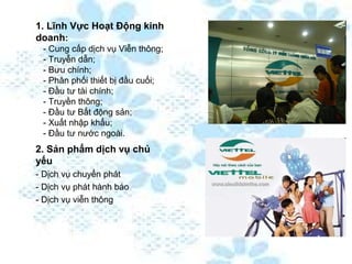 1. Lĩnh Vực Hoạt Động kinh
doanh:
 - Cung cấp dịch vụ Viễn thông;
 - Truyễn dẫn;
 - Bưu chính;
 - Phân phối thiết bị đầu cuối;
 - Đầu tư tài chính;
 - Truyền thông;
 - Đầu tư Bất động sản;
 - Xuất nhập khẩu;
 - Đầu tư nước ngoài.
2. Sản phẩm dịch vụ chủ
yếu
- Dịch vụ chuyển phát
- Dịch vụ phát hành báo
- Dịch vụ viễn thông
 
