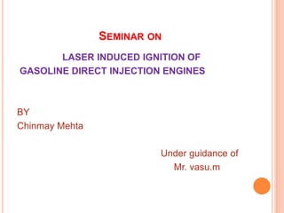 SEMINAR ON
LASER INDUCED IGNITION OF
GASOLINE DIRECT INJECTION ENGINES
BY
Chinmay Mehta
Under guidance of
Mr. vasu.m
 