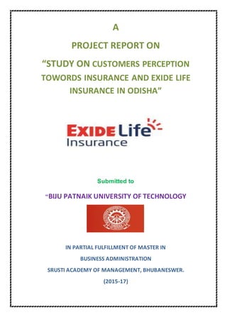 A
PROJECT REPORT ON
“STUDY ON CUSTOMERS PERCEPTION
TOWORDS INSURANCE AND EXIDE LIFE
INSURANCE IN ODISHA”
Submitted to
“BIJU PATNAIK UNIVERSITY OF TECHNOLOGY
IN PARTIAL FULFILLMENT OF MASTER IN
BUSINESS ADMINISTRATION
SRUSTI ACADEMY OF MANAGEMENT, BHUBANESWER.
(2015-17)
 