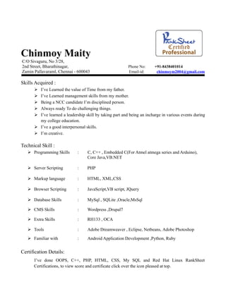 Chinmoy Maity
C/O Sivaguru, No 3/28,
2nd Street, Bharathinagar,                                Phone No:     +91-8438401014
Zamin Pallavaraml, Chennai - 600043                       Email-id:      chinmoym2004@gmail.com

Skills Acquired :
       I’ve Learned the value of Time from my father.
       I’ve Learned management skills from my mother.
       Being a NCC candidate I’m disciplined person.
       Always ready To do challenging things.
       I’ve learned a leadership skill by taking part and being an incharge in various events during
        my college education.
       I’ve a good interpersonal skills.
       I’m creative.

Technical Skill :
    Programming Skills       :    C, C++ , Embedded C(For Atmel atmega series and Arduino),
                                   Core Java,VB.NET

    Server Scripting         :    PHP

    Markup language          :    HTML, XML,CSS

    Browser Scripting        :    JavaScript,VB script, JQuery

    Database Skills          :    MySql , SQLite ,Oracle,MsSql

    CMS Skills               :    Wordpress ,Drupal7

    Extra Skills             :    RH133 , OCA

    Tools                    :    Adobe Dreamweaver , Eclipse, Netbeans, Adobe Photoshop

    Familiar with            :    Android Application Development ,Python, Ruby


Certification Details:
      I’ve done OOPS, C++, PHP, HTML, CSS, My SQL and Red Hat Linux RankSheet
      Certifications, to view score and certificate click over the icon pleased at top.
 