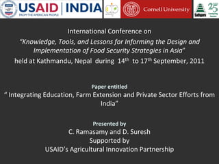 International Conference on
“Knowledge, Tools, and Lessons for Informing the Design and
Implementation of Food Security Strategies in Asia”
held at Kathmandu, Nepal during 14th to 17th September, 2011
Paper entitled
“ Integrating Education, Farm Extension and Private Sector Efforts from
India”
Presented by
C. Ramasamy and D. Suresh
Supported by
USAID’s Agricultural Innovation Partnership
 