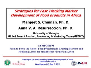 Strategies for Fast Tracking Market
  Development of Food products in Africa
            Manjeet S. Chinnan, Ph. D.
        Anna V. A. Resurreccion, Ph. D.
                   University of Georgia
Global Peanut Product, Processing & Marketing Team (GP3MT)


                           SYMPOSIUM
 Farm to Fork: the Role of Food Processing in Creating Markets and
        Reducing Losses for Smallholder Farmers in Africa


            Strategies for Fast Tracking Market Development of Food
                                 products in Africa
                         Washington DC, Sep 7, 2012
 