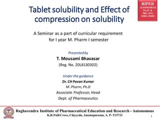 RIPER
AUTONOMOUS
NAAC &
NBA (UG)
SIRO- DSIR
Raghavendra Institute of Pharmaceutical Education and Research - Autonomous
K.R.PalliCross, Chiyyedu, Anantapuramu, A. P- 515721 1
Tablet solubility and Effect of
compression on solubility
A Seminar as a part of curricular requirement
for I year M. Pharm I semester
Presentedby
T. Mousami Bhavasar
(Reg. No. 20L81S0302)
Under the guidance
Dr. CH Pavan Kumar
M. Pharm, Ph.D
Associate Professor, Head
Dept. of Pharmaceutics
 