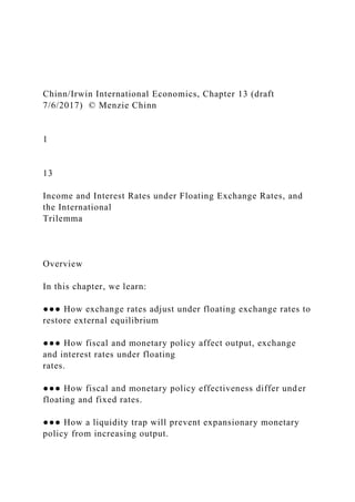 Chinn/Irwin International Economics, Chapter 13 (draft
7/6/2017) © Menzie Chinn
1
13
Income and Interest Rates under Floating Exchange Rates, and
the International
Trilemma
Overview
In this chapter, we learn:
●●● How exchange rates adjust under floating exchange rates to
restore external equilibrium
●●● How fiscal and monetary policy affect output, exchange
and interest rates under floating
rates.
●●● How fiscal and monetary policy effectiveness differ under
floating and fixed rates.
●●● How a liquidity trap will prevent expansionary monetary
policy from increasing output.
 