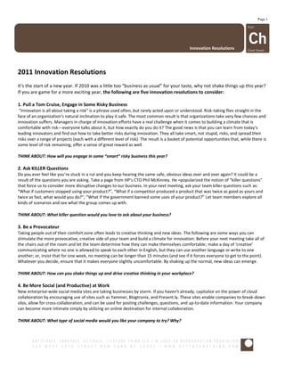 Page 1




                                                                                                Innovation Resolutions




2011 Innovation Resolutions
It’s the start of a new year. If 2010 was a little too “business as usual” for your taste, why not shake things up this year?
If you are game for a more exciting year, the following are five innovation resolutions to consider:

1. Pull a Tom Cruise, Engage in Some Risky Business
 “Innovation is all about taking a risk” is a phrase used often, but rarely acted upon or understood. Risk-taking flies straight in the
face of an organization’s natural inclination to play it safe. The most common result is that organizations take very few chances and
innovation suffers. Managers in charge of innovation efforts have a real challenge when it comes to building a climate that is
comfortable with risk—everyone talks about it, but how exactly do you do it? The good news is that you can learn from today’s
leading innovators and find out how to take better risks during innovation. They all take smart, not stupid, risks, and spread their
risks over a range of projects (each with a different level of risk). The result is a basket of potential opportunities that, while there is
some level of risk remaining, offer a sense of great reward as well.

THINK ABOUT: How will you engage in some “smart” risky business this year?

2. Ask KILLER Questions
Do you ever feel like you’re stuck in a rut and you keep hearing the same safe, obvious ideas over and over again? It could be a
result of the questions you are asking. Take a page from HP’s CTO Phil McKinney. He =popularized the notion of “killer questions”
that force us to consider more disruptive changes to our business. In your next meeting, ask your team killer questions such as:
“What if customers stopped using your product?”, “What if a competitor produced a product that was twice as good as yours and
twice as fast, what would you do?”; “What if the government banned some uses of your product?” Let team members explore all
kinds of scenarios and see what the group comes up with.

THINK ABOUT: What killer question would you love to ask about your business?

3. Be a Provocateur
Taking people out of their comfort zone often leads to creative thinking and new ideas. The following are some ways you can
stimulate the more provocative, creative side of your team and build a climate for innovation: Before your next meeting take all of
the chairs out of the room and let the team determine how they can make themselves comfortable; make a day of ‘creative’
communicating where no one is allowed to speak to each other in English, but they can use another language or write to one
another; or, insist that for one week, no meeting can be longer than 15 minutes (and see if it forces everyone to get to the point).
Whatever you decide, ensure that it makes everyone slightly uncomfortable. By shaking up the normal, new ideas can emerge.

THINK ABOUT: How can you shake things up and drive creative thinking in your workplace?

4. Be More Social (and Productive) at Work
New enterprise-wide social media sites are taking businesses by storm. If you haven’t already, capitalize on the power of cloud
collaboration by encouraging use of sites such as Yammer, Blogtronix, and Present.ly. These sites enable companies to break-down
silos, allow for cross-collaboration, and can be used for posting challenges, questions, and up-to-date information. Your company
can become more intimate simply by utilizing an online destination for internal collaboration.

THINK ABOUT: What type of social media would you like your company to try? Why?
 