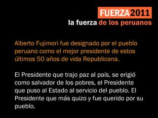 Alberto Fujimori fue designado por el pueblo
peruano como el mejor presidente de estos
últimos 50 años de vida Republicana.
El Presidente que trajo paz al país, se erigió
como salvador de los pobres, el Presidente
que puso al Estado al servicio del pueblo. El
Presidente que más quizo y fue querido por su
pueblo.
 