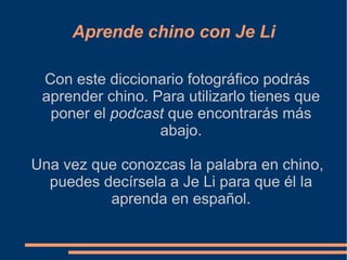 Aprende chino con Je Li Con este diccionario fotográfico podrás aprender chino. Para utilizarlo tienes que poner el  podcast  que encontrarás más abajo. Una vez que conozcas la palabra en chino, puedes decírsela a Je Li para que él la aprenda en español. 