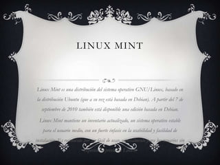 LINUX MINT

Linux Mint es una distribución del sistema operativo GNU/Linux, basado en
la distribución Ubuntu (que a su vez está basada en Debian). A partir del 7 de
septiembre de 2010 también está disponible una edición basada en Debian.
Linux Mint mantiene un inventario actualizado, un sistema operativo estable
para el usuario medio, con un fuerte énfasis en la usabilidad y facilidad de
instalación. Es reconocido por ser fácil de usar, especialmente para los usuarios sin
experiencia previa en Linux.

 