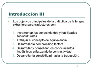 4
Introducción III
l  Los objetivos principales de la didáctica de la lengua
extranjera para traductores son:
1.  Incremen...