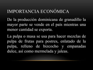IMPORTANCIA ECONÓMICA
De la producción dominicana de granadillo la
mayor parte se vende en el país mientras una
menor cantidad se exporta.
La pulpa o masa se usa para hacer mezclas de
pulpa de frutas para postres, enlatado de la
pulpa, relleno de bizcocho y empanadas
dulce, así como mermelada y jaleas.
 