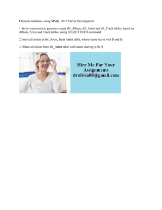 Chinook database- using MSQL 2016 Server Development
1.Write statements to generate empty tbl_Album, tbl_Artist and tbl_Track tables, based on
Album, Artist and Track tables, using SELECT INTO command
2.Insert all artists in tbl_Artist, from Artist table, whose name starts with P and Q
3.Delete all artists from tbl_Artist table with name starting with Q
 