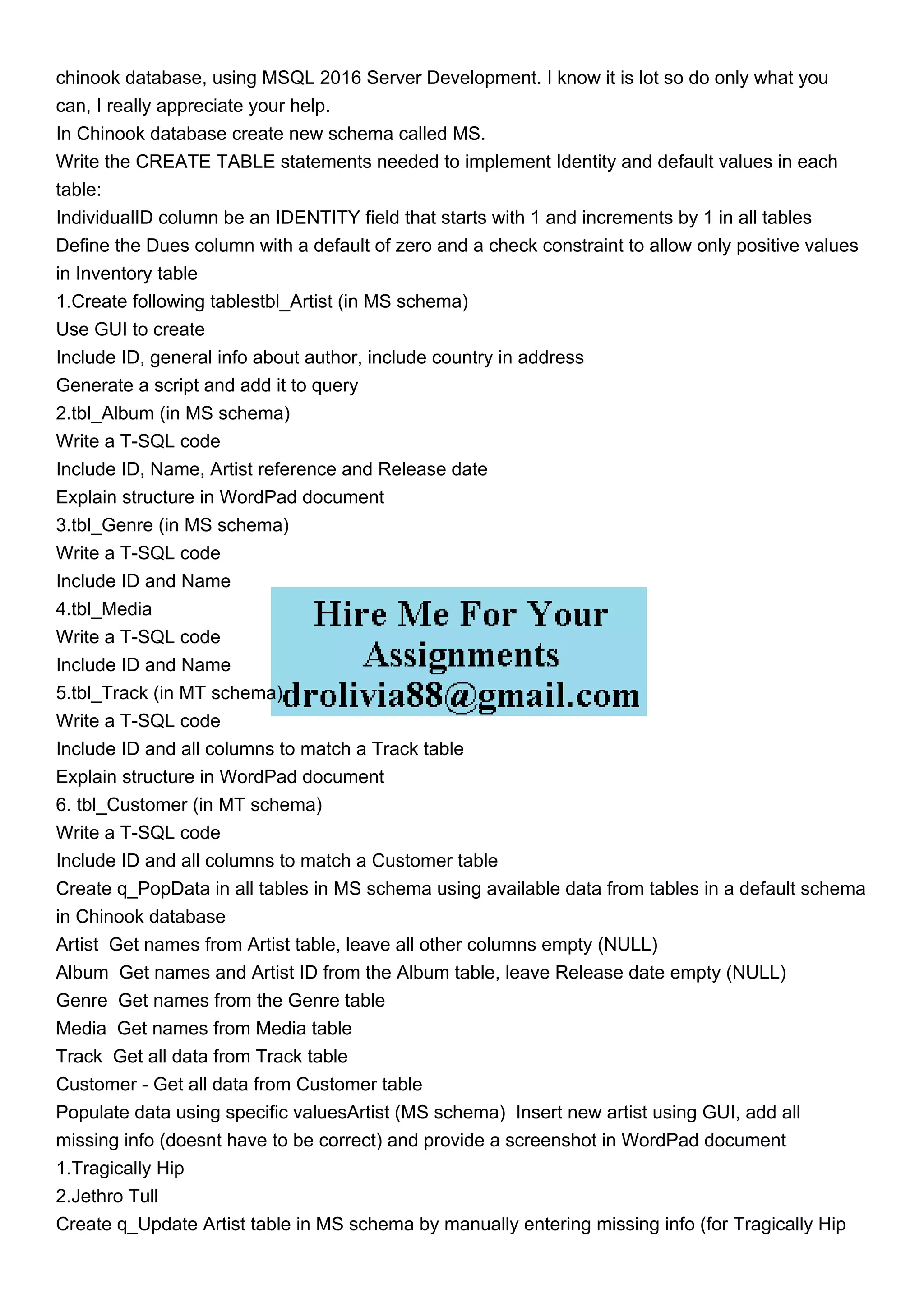 chinook database, using MSQL 2016 Server Development. I know it is lot so do only what you
can, I really appreciate your help.
In Chinook database create new schema called MS.
Write the CREATE TABLE statements needed to implement Identity and default values in each
table:
IndividualID column be an IDENTITY field that starts with 1 and increments by 1 in all tables
Define the Dues column with a default of zero and a check constraint to allow only positive values
in Inventory table
1.Create following tablestbl_Artist (in MS schema)
Use GUI to create
Include ID, general info about author, include country in address
Generate a script and add it to query
2.tbl_Album (in MS schema)
Write a T-SQL code
Include ID, Name, Artist reference and Release date
Explain structure in WordPad document
3.tbl_Genre (in MS schema)
Write a T-SQL code
Include ID and Name
4.tbl_Media
Write a T-SQL code
Include ID and Name
5.tbl_Track (in MT schema)
Write a T-SQL code
Include ID and all columns to match a Track table
Explain structure in WordPad document
6. tbl_Customer (in MT schema)
Write a T-SQL code
Include ID and all columns to match a Customer table
Create q_PopData in all tables in MS schema using available data from tables in a default schema
in Chinook database
Artist Get names from Artist table, leave all other columns empty (NULL)
Album Get names and Artist ID from the Album table, leave Release date empty (NULL)
Genre Get names from the Genre table
Media Get names from Media table
Track Get all data from Track table
Customer - Get all data from Customer table
Populate data using specific valuesArtist (MS schema) Insert new artist using GUI, add all
missing info (doesnt have to be correct) and provide a screenshot in WordPad document
1.Tragically Hip
2.Jethro Tull
Create q_Update Artist table in MS schema by manually entering missing info (for Tragically Hip
 