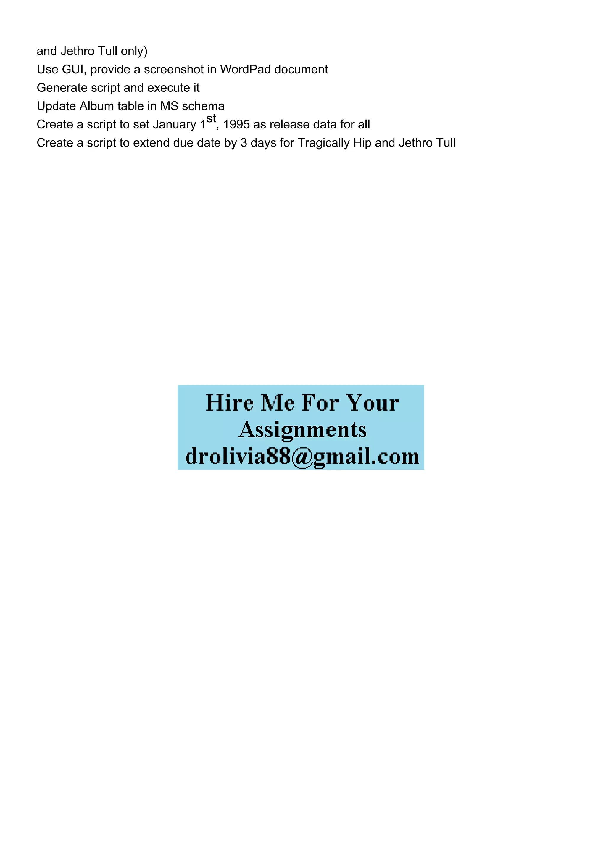 and Jethro Tull only)
Use GUI, provide a screenshot in WordPad document
Generate script and execute it
Update Album table in MS schema
Create a script to set January 1
st
, 1995 as release data for all
Create a script to extend due date by 3 days for Tragically Hip and Jethro Tull
 
