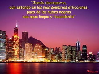 "Jamás desesperes,  aún estando en las más sombrias aflicciones,  pues de las nubes negras  cae agua limpia y fecundante"  