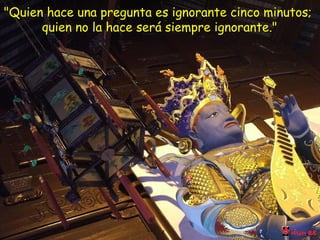 "Quien hace una pregunta es ignorante cinco minutos;  quien no la hace será siempre ignorante." 