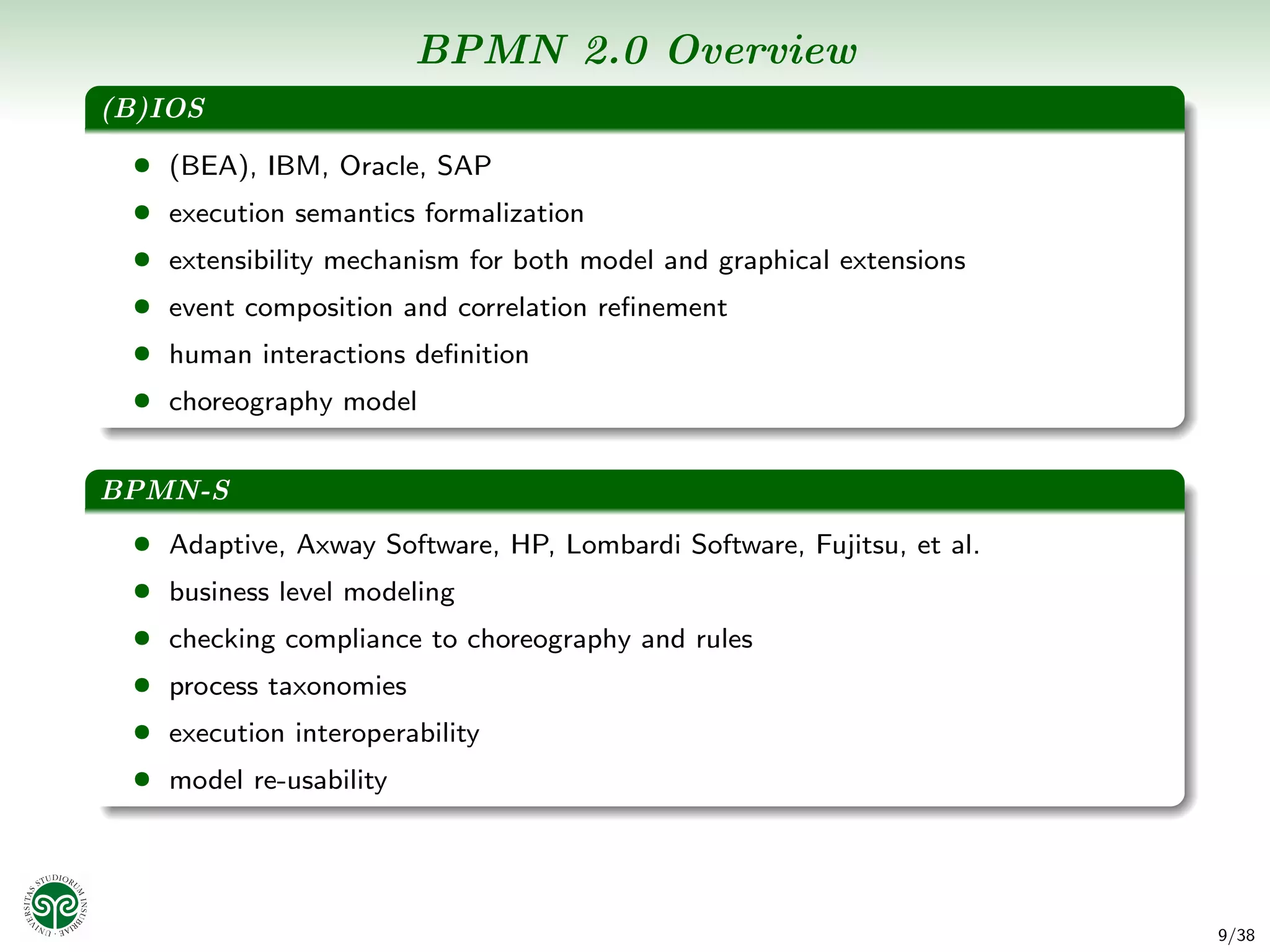 BPMN 2.0 Overview
(B)IOS
 • (BEA), IBM, Oracle, SAP
 • execution semantics formalization
 • extensibility mechanism for both model and graphical extensions
 • event composition and correlation reﬁnement
 • human interactions deﬁnition
 • choreography model

BPMN-S
 • Adaptive, Axway Software, HP, Lombardi Software, Fujitsu, et al.
 • business level modeling
 • checking compliance to choreography and rules
 • process taxonomies
 • execution interoperability
 • model re-usability



                                                                      9/38
 