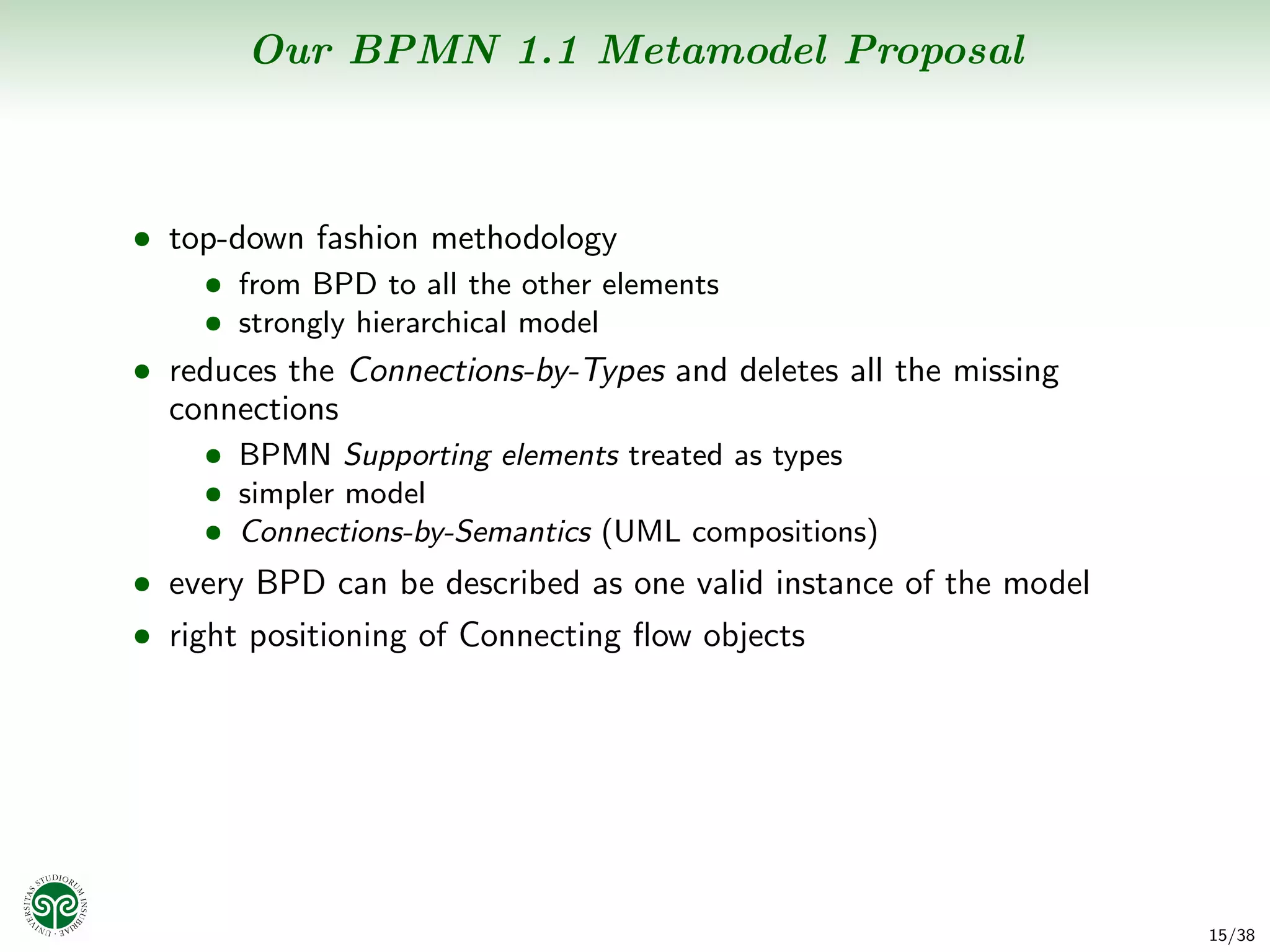 Our BPMN 1.1 Metamodel Proposal



• top-down fashion methodology
    • from BPD to all the other elements
    • strongly hierarchical model
• reduces the Connections-by-Types and deletes all the missing
  connections
    • BPMN Supporting elements treated as types
    • simpler model
    • Connections-by-Semantics (UML compositions)
• every BPD can be described as one valid instance of the model
• right positioning of Connecting ﬂow objects




                                                                  15/38
 