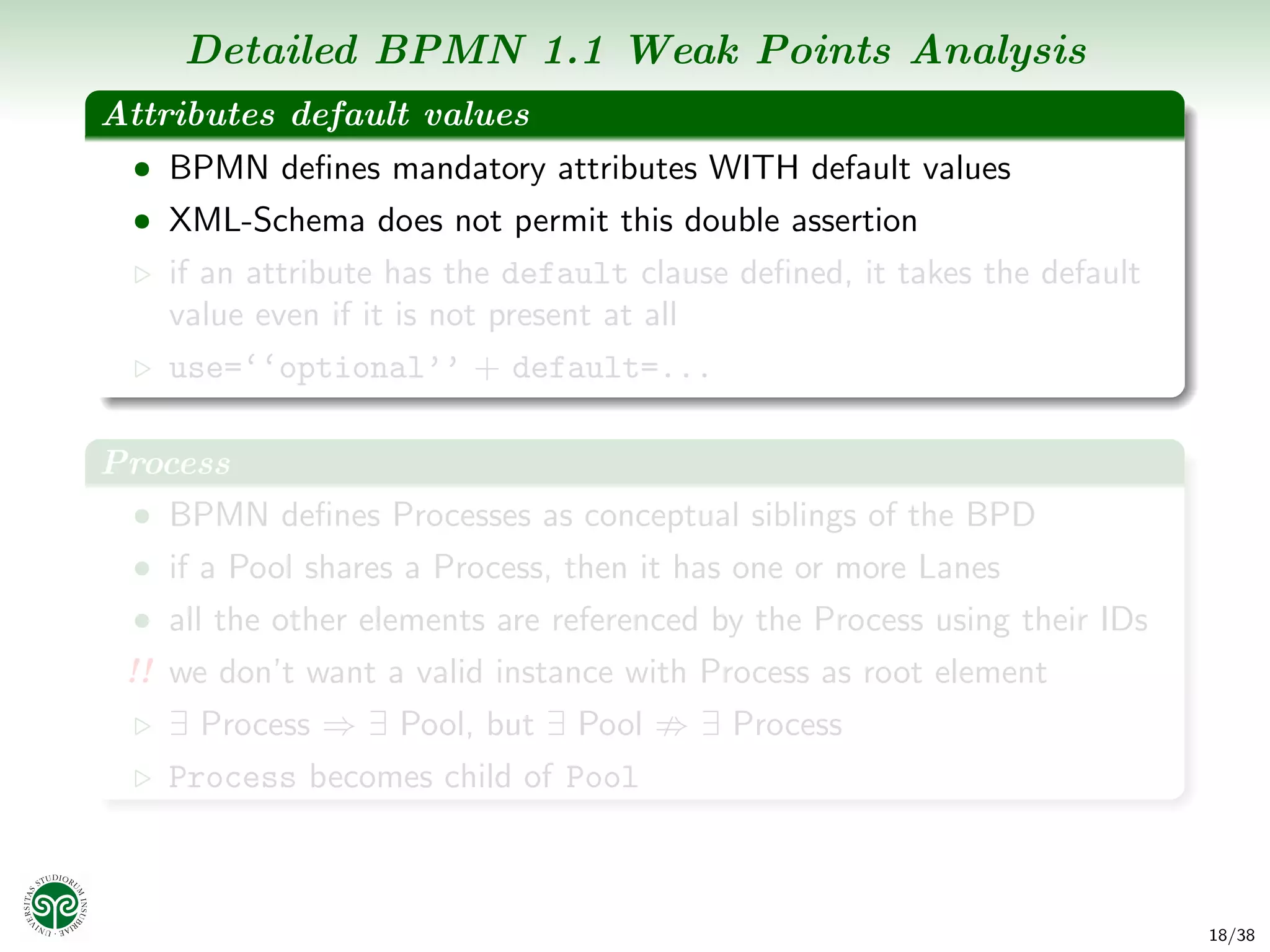 Detailed BPMN 1.1 Weak Points Analysis
Attributes default values
  • BPMN deﬁnes mandatory attributes WITH default values
  • XML-Schema does not permit this double assertion
    if an attribute has the default clause deﬁned, it takes the default
    value even if it is not present at all
    use=‘‘optional’’ + default=...

Process
 • BPMN deﬁnes Processes as conceptual siblings of the BPD
  • if a Pool shares a Process, then it has one or more Lanes
  • all the other elements are referenced by the Process using their IDs
 !! we don’t want a valid instance with Process as root element
    ∃ Process ⇒ ∃ Pool, but ∃ Pool       ∃ Process
    Process becomes child of Pool



                                                                           18/38
 