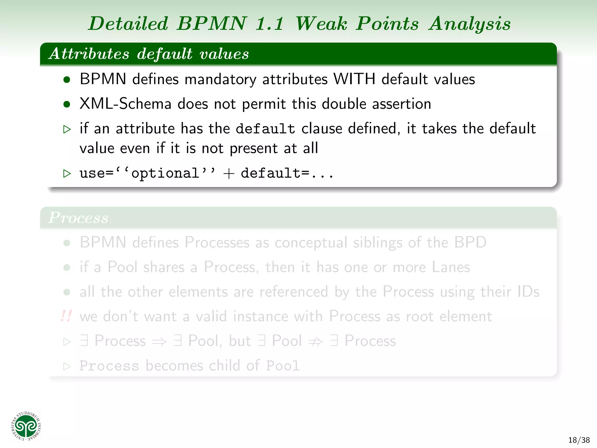 Detailed BPMN 1.1 Weak Points Analysis
Attributes default values
  • BPMN deﬁnes mandatory attributes WITH default values
  • XML-Schema does not permit this double assertion
    if an attribute has the default clause deﬁned, it takes the default
    value even if it is not present at all
    use=‘‘optional’’ + default=...

Process
 • BPMN deﬁnes Processes as conceptual siblings of the BPD
  • if a Pool shares a Process, then it has one or more Lanes
  • all the other elements are referenced by the Process using their IDs
 !! we don’t want a valid instance with Process as root element
    ∃ Process ⇒ ∃ Pool, but ∃ Pool       ∃ Process
    Process becomes child of Pool



                                                                           18/38
 