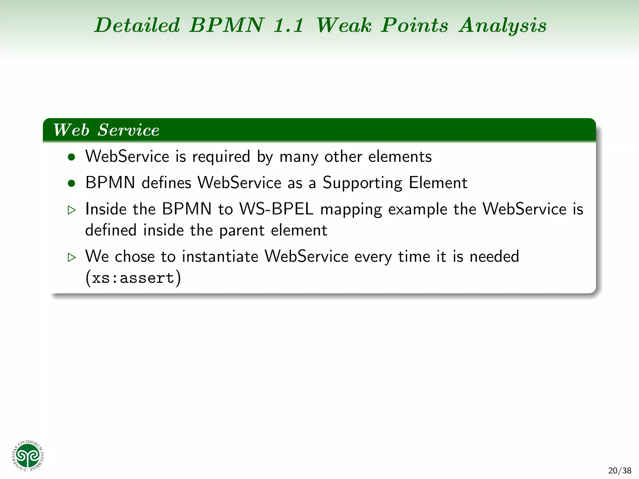 Detailed BPMN 1.1 Weak Points Analysis



Web Service
 • WebService is required by many other elements
  • BPMN deﬁnes WebService as a Supporting Element
    Inside the BPMN to WS-BPEL mapping example the WebService is
    deﬁned inside the parent element
    We chose to instantiate WebService every time it is needed
    (xs:assert)




                                                                   20/38
 