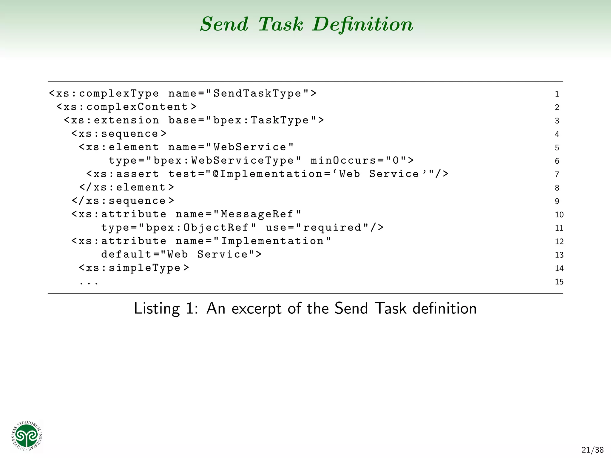 Send Task Deﬁnition


< xs : complexType name = " SendTaskType " >                                   1
  < xs : complexContent >                                                      2
    < xs : extension base = " bpex : TaskType " >                              3
      < xs : sequence >                                                        4
        < xs : element name = " WebService "                                   5
               type = " bpex : WebServi ceType " minOccurs = " 0 " >           6
          < xs : assert test ="@I mp le m en ta t io n = ‘ Web Service ’"/ >   7
        </ xs : element >                                                      8
      </ xs : sequence >                                                       9
      < xs : attribute name = " MessageRef "                                   10
             type = " bpex : ObjectRef " use = " required " / >                11
      < xs : attribute name = " Impl ementat ion "                             12
             default ="Web Service">                                           13
        < xs : simpleType >                                                    14
        ...                                                                    15


                Listing 1: An excerpt of the Send Task deﬁnition




                                                                                    21/38
 