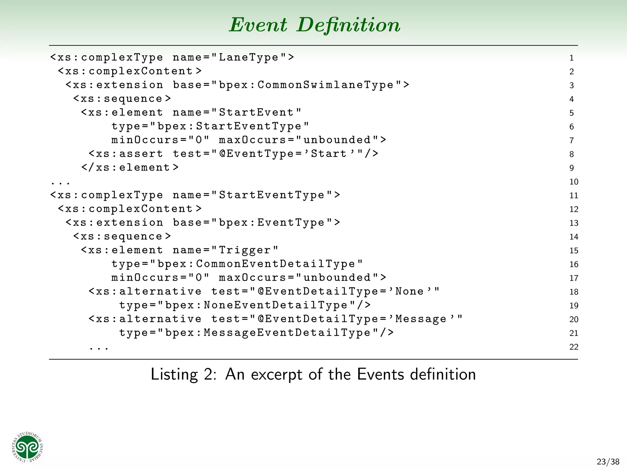 Event Deﬁnition
< xs : complexType name = " LaneType " >                                                1
  < xs : complexContent >                                                               2
    < xs : extension base = " bpex : C o m m o n S w i m l a n e T y p e " >            3
      < xs : sequence >                                                                 4
        < xs : element name = " StartEvent "                                            5
               type = " bpex : StartEve ntType "                                        6
               minOccurs = " 0 " maxOccurs = " unbounded " >                            7
          < xs : assert test = " @EventType = ’ Start ’ " / >                           8
        </ xs : element >                                                               9
...                                                                                     10
< xs : complexType name = " StartEve ntType " >                                         11
  < xs : complexContent >                                                               12
    < xs : extension base = " bpex : EventType " >                                      13
      < xs : sequence >                                                                 14
        < xs : element name = " Trigger "                                               15
               type = " bpex : C o m m o n E v e n t D e t a i l T y p e "              16
               minOccurs = " 0 " maxOccurs = " unbounded " >                            17
          < xs : alternative test = " @ E v e n t D e t a i l T y p e = ’ None ’ "      18
                 type = " bpex : N o n e E v e n t D e t a i l T y p e " / >            19
          < xs : alternative test = " @ E v e n t D e t a i l T y p e = ’ Message ’ "   20
                 type = " bpex : M e s s a g e E v e n t D e t a i l T y p e " / >      21
          ...                                                                           22


                    Listing 2: An excerpt of the Events deﬁnition



                                                                                             23/38
 